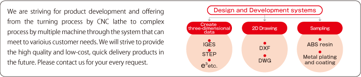 We are striving for product development and offering from the turning process by CNC lathe to complex process by multiple machine through the system that can meet to varioius customer needs. We will strive to provide the high quality and low-cost, quick delivery products in the future. Please contact us for your every request.