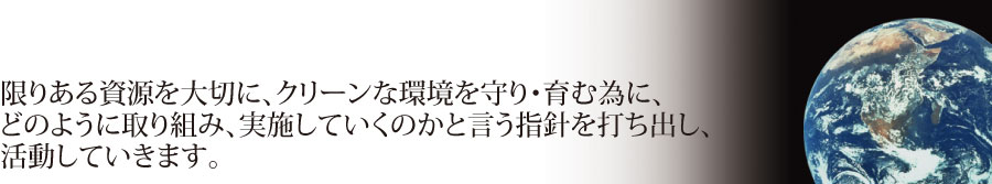 限りある資源を大切に、クリーンな環境を守り・育む為に、どのように取り組み、実施していくのかと言う指針を打ち出し、活動していきます。