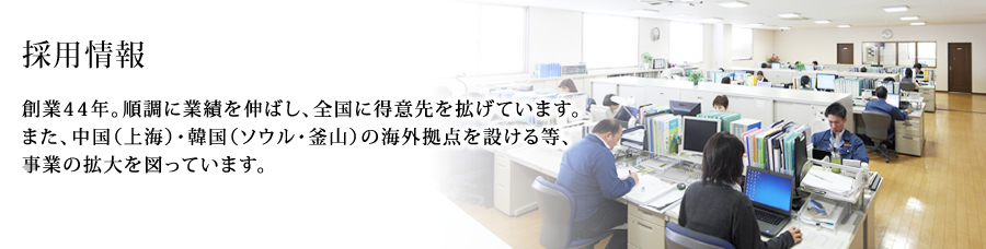 採用情報：創業44年。順調に業績を伸ばし、全国に得意先を拡げています。また、中国（上海）・韓国（ソウル・釜山）の海外拠点を設ける等、事業の拡大を図っています。